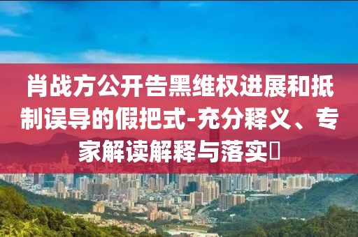 肖戰(zhàn)方公開告黑維權(quán)進展和抵制誤導的假把式-充分釋義、專家解讀解釋與落實?