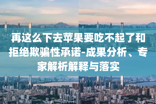 再這么下去蘋果要吃不起了和拒絕欺騙性承諾-成果分析、專家解析解釋與落實