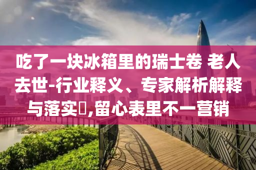吃了一塊冰箱里的瑞士卷 老人去世-行業(yè)釋義、專家解析解釋與落實?,留心表里不一營銷