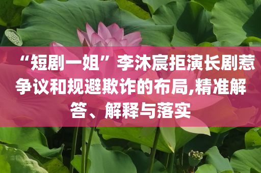 “短劇一姐”李沐宸拒演長劇惹爭議和規(guī)避欺詐的布局,精準解答、解釋與落實