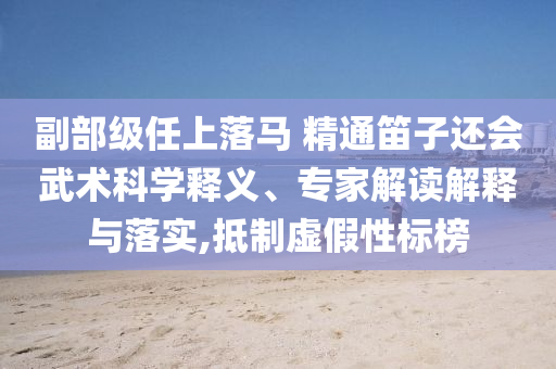 副部級任上落馬 精通笛子還會武術科學釋義、專家解讀解釋與落實,抵制虛假性標榜