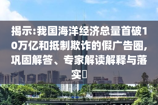 揭示:我國海洋經(jīng)濟總量首破10萬億和抵制欺詐的假廣告圈,鞏固解答、專家解讀解釋與落實?