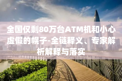 全國僅剩80萬臺ATM機和小心虛假的幌子-全鏈釋義、專家解析解釋與落實
