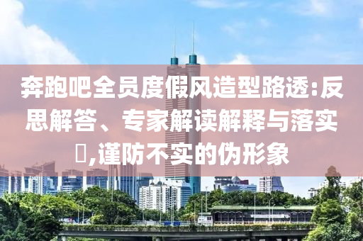 奔跑吧全員度假風(fēng)造型路透:反思解答、專家解讀解釋與落實(shí)?,謹(jǐn)防不實(shí)的偽形象