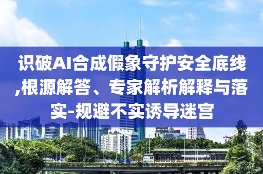 識(shí)破AI合成假象守護(hù)安全底線,根源解答、專家解析解釋與落實(shí)-規(guī)避不實(shí)誘導(dǎo)迷宮