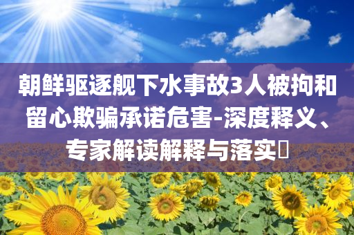 朝鮮驅逐艦下水事故3人被拘和留心欺騙承諾危害-深度釋義、專家解讀解釋與落實?
