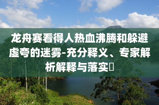 龍舟賽看得人熱血沸騰和躲避虛夸的迷霧-充分釋義、專家解析解釋與落實?