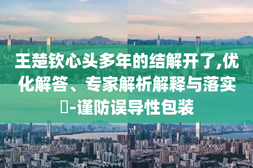 王楚欽心頭多年的結解開了,優(yōu)化解答、專家解析解釋與落實?-謹防誤導性包裝