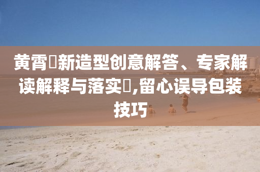 黃霄雲(yún)新造型創(chuàng)意解答、專家解讀解釋與落實?,留心誤導包裝技巧