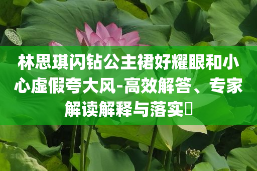 林思琪閃鉆公主裙好耀眼和小心虛假夸大風-高效解答、專家解讀解釋與落實?