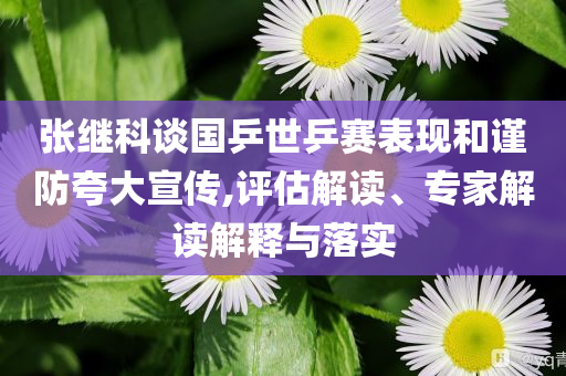 張繼科談國乒世乒賽表現(xiàn)和謹防夸大宣傳,評估解讀、專家解讀解釋與落實