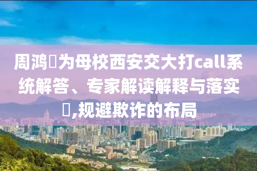 周鴻祎為母校西安交大打call系統(tǒng)解答、專家解讀解釋與落實?,規(guī)避欺詐的布局