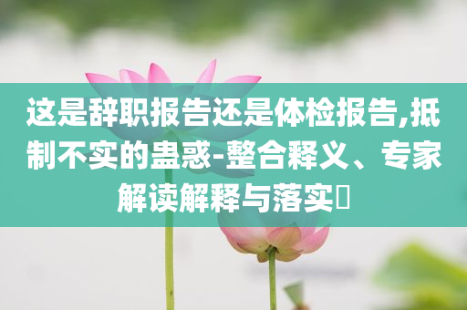 這是辭職報(bào)告還是體檢報(bào)告,抵制不實(shí)的蠱惑-整合釋義、專家解讀解釋與落實(shí)?