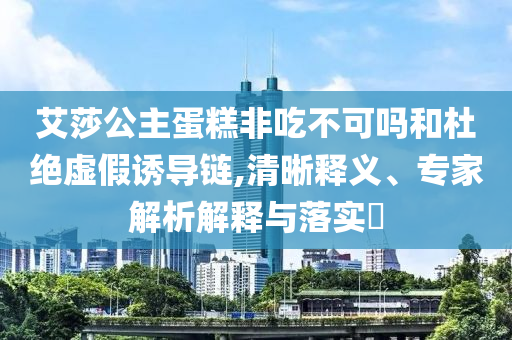 艾莎公主蛋糕非吃不可嗎和杜絕虛假誘導(dǎo)鏈,清晰釋義、專家解析解釋與落實(shí)?