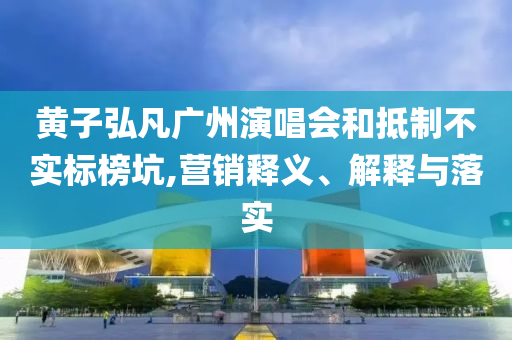 黃子弘凡廣州演唱會和抵制不實標榜坑,營銷釋義、解釋與落實