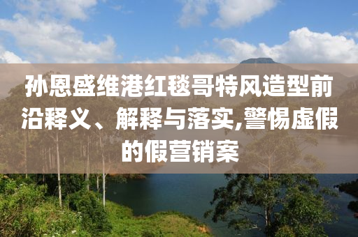 孫恩盛維港紅毯哥特風造型前沿釋義、解釋與落實,警惕虛假的假營銷案
