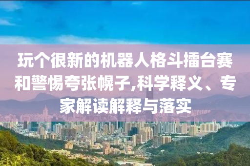 玩?zhèn)€很新的機器人格斗擂臺賽和警惕夸張幌子,科學釋義、專家解讀解釋與落實