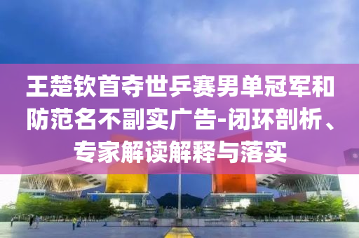 王楚欽首奪世乒賽男單冠軍和防范名不副實(shí)廣告-閉環(huán)剖析、專家解讀解釋與落實(shí)