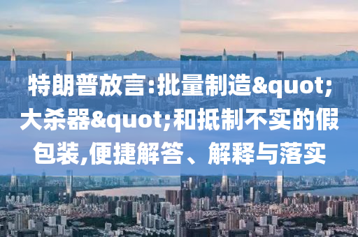特朗普放言:批量制造"大殺器"和抵制不實(shí)的假包裝,便捷解答、解釋與落實(shí)