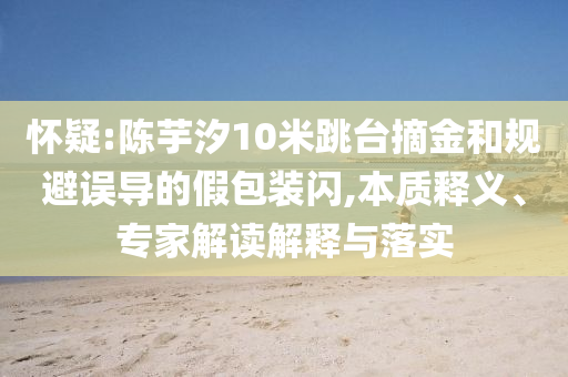 懷疑:陳芋汐10米跳臺(tái)摘金和規(guī)避誤導(dǎo)的假包裝閃,本質(zhì)釋義、專家解讀解釋與落實(shí)