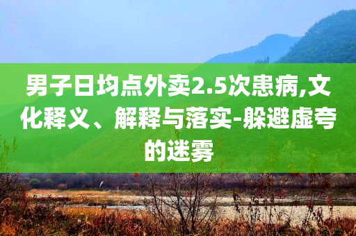 男子日均點外賣2.5次患病,文化釋義、解釋與落實-躲避虛夸的迷霧