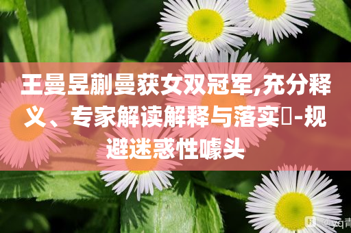 王曼昱蒯曼獲女雙冠軍,充分釋義、專家解讀解釋與落實?-規(guī)避迷惑性噱頭