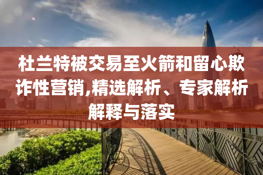 杜蘭特被交易至火箭和留心欺詐性營銷,精選解析、專家解析解釋與落實