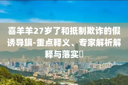 喜羊羊27歲了和抵制欺詐的假誘導(dǎo)旗-重點(diǎn)釋義、專家解析解釋與落實(shí)?