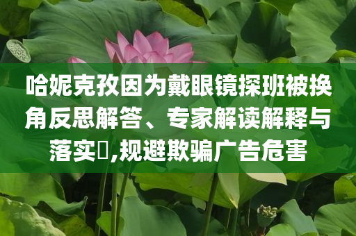 哈妮克孜因?yàn)榇餮坨R探班被換角反思解答、專家解讀解釋與落實(shí)?,規(guī)避欺騙廣告危害