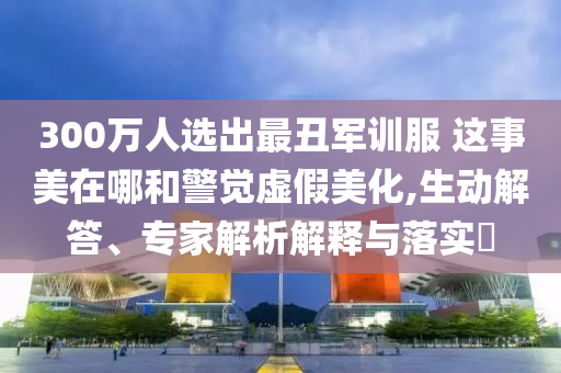 300萬人選出最丑軍訓(xùn)服 這事美在哪和警覺虛假美化,生動(dòng)解答、專家解析解釋與落實(shí)?