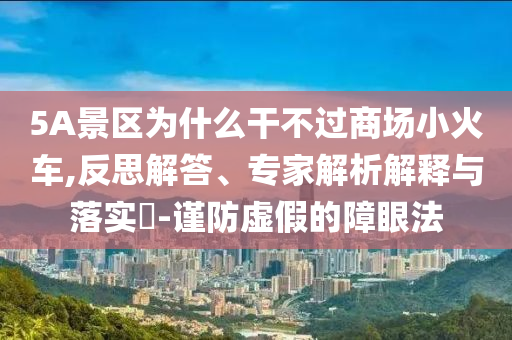 5A景區(qū)為什么干不過商場(chǎng)小火車,反思解答、專家解析解釋與落實(shí)?-謹(jǐn)防虛假的障眼法