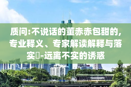 質(zhì)問(wèn):不說(shuō)話的董赤赤包甜的,專業(yè)釋義、專家解讀解釋與落實(shí)?-遠(yuǎn)離不實(shí)的誘惑