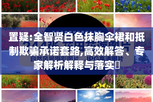 置疑:全智賢白色抹胸傘裙和抵制欺騙承諾套路,高效解答、專家解析解釋與落實(shí)?