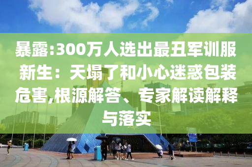 暴露:300萬人選出最丑軍訓(xùn)服 新生：天塌了和小心迷惑包裝危害,根源解答、專家解讀解釋與落實(shí)