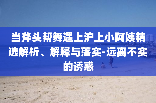 當(dāng)斧頭幫舞遇上滬上小阿姨精選解析、解釋與落實(shí)-遠(yuǎn)離不實(shí)的誘惑