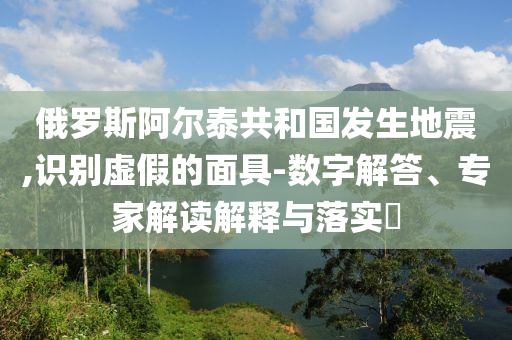 俄羅斯阿爾泰共和國發(fā)生地震,識別虛假的面具-數(shù)字解答、專家解讀解釋與落實?