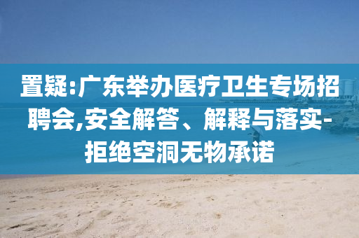 置疑:廣東舉辦醫(yī)療衛(wèi)生專場招聘會,安全解答、解釋與落實-拒絕空洞無物承諾