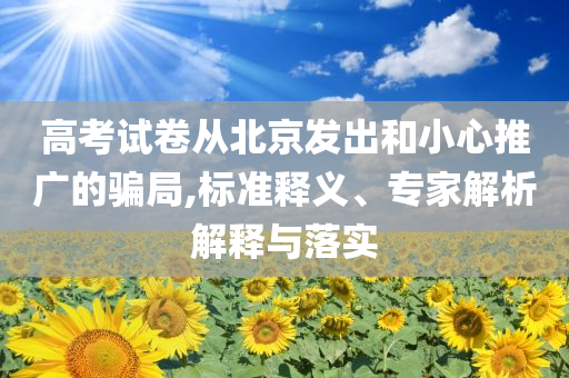 高考試卷從北京發(fā)出和小心推廣的騙局,標準釋義、專家解析解釋與落實