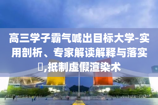 高三學(xué)子霸氣喊出目標大學(xué)-實用剖析、專家解讀解釋與落實?,抵制虛假渲染術(shù)