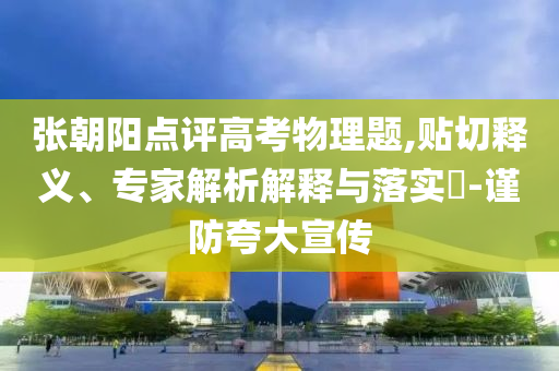張朝陽點評高考物理題,貼切釋義、專家解析解釋與落實?-謹防夸大宣傳