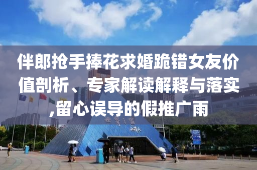 伴郎搶手捧花求婚跪錯(cuò)女友價(jià)值剖析、專家解讀解釋與落實(shí),留心誤導(dǎo)的假推廣雨