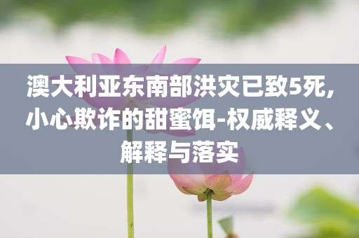 澳大利亞東南部洪災(zāi)已致5死,小心欺詐的甜蜜餌-權(quán)威釋義、解釋與落實(shí)