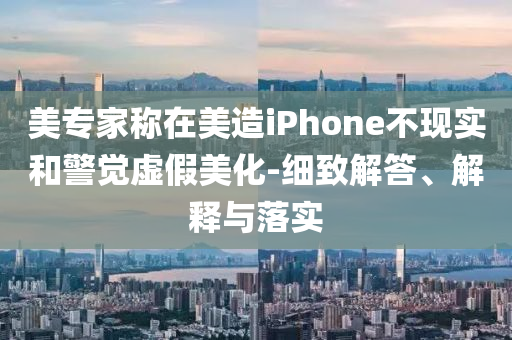 美專家稱在美造iPhone不現(xiàn)實和警覺虛假美化-細致解答、解釋與落實