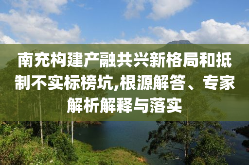 南充構(gòu)建產(chǎn)融共興新格局和抵制不實(shí)標(biāo)榜坑,根源解答、專(zhuān)家解析解釋與落實(shí)
