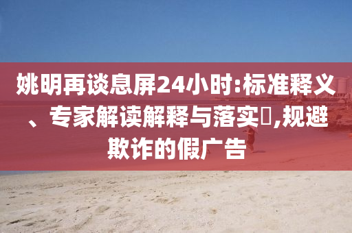 姚明再談息屏24小時:標(biāo)準(zhǔn)釋義、專家解讀解釋與落實?,規(guī)避欺詐的假廣告