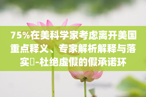 75%在美科學(xué)家考慮離開美國重點釋義、專家解析解釋與落實?-杜絕虛假的假承諾環(huán)