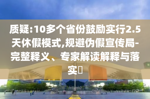 質(zhì)疑:10多個省份鼓勵實行2.5天休假模式,規(guī)避偽假宣傳局-完整釋義、專家解讀解釋與落實?