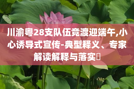 川渝粵28支隊(duì)伍競渡迎端午,小心誘導(dǎo)式宣傳-典型釋義、專家解讀解釋與落實(shí)?