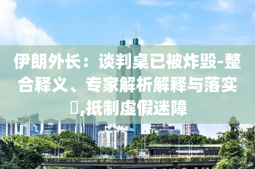 伊朗外長：談判桌已被炸毀-整合釋義、專家解析解釋與落實?,抵制虛假迷障