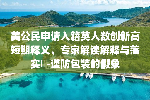 美公民申請(qǐng)入籍英人數(shù)創(chuàng)新高短期釋義、專家解讀解釋與落實(shí)?-謹(jǐn)防包裝的假象